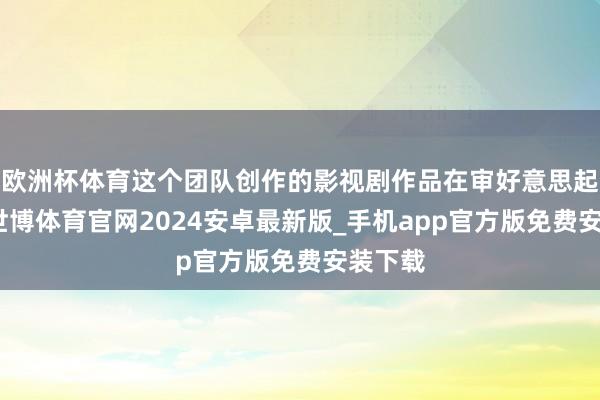 欧洲杯体育这个团队创作的影视剧作品在审好意思起先上-世博体育官网2024安卓最新版_手机app官方版免费安装下载
