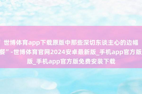 世博体育app下载原版中那些深切东谈主心的边幅也很难找“代餐”-世博体育官网2024安卓最新版_手机app官方版免费安装下载