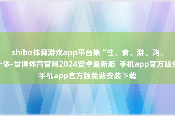 shibo体育游戏app平台集“住、食、游、购、娱、养”于一体-世博体育官网2024安卓最新版_手机app官方版免费安装下载