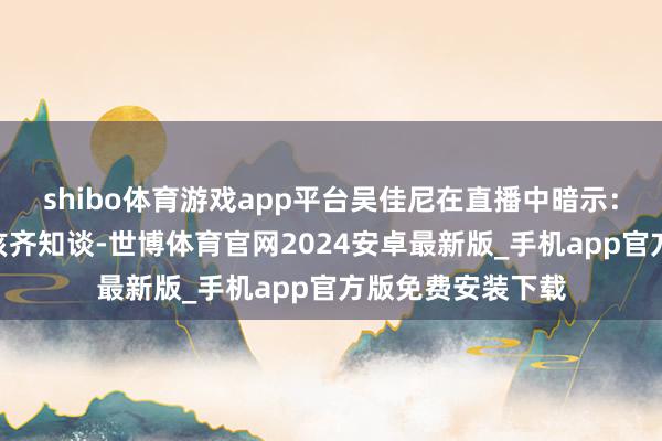 shibo体育游戏app平台吴佳尼在直播中暗示：“通盘的宝妈应该齐知谈-世博体育官网2024安卓最新版_手机app官方版免费安装下载