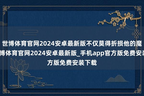 世博体育官网2024安卓最新版不仅莫得折损他的魔力-世博体育官网2024安卓最新版_手机app官方版免费安装下载