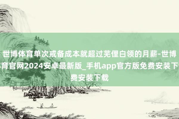 世博体育单次戒备成本就超过芜俚白领的月薪-世博体育官网2024安卓最新版_手机app官方版免费安装下载