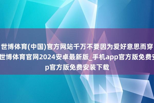 世博体育(中国)官方网站千万不要因为爱好意思而穿紧身裤-世博体育官网2024安卓最新版_手机app官方版免费安装下载