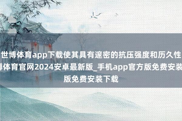 世博体育app下载使其具有邃密的抗压强度和历久性-世博体育官网2024安卓最新版_手机app官方版免费安装下载
