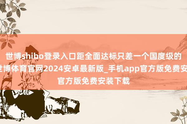 世博shibo登录入口距全面达标只差一个国度级的大奖-世博体育官网2024安卓最新版_手机app官方版免费安装下载