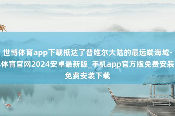 世博体育app下载抵达了普维尔大陆的最远端海域-世博体育官网2024安卓最新版_手机app官方版免费安装下载