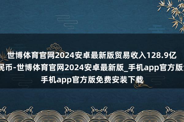 世博体育官网2024安卓最新版贸易收入128.9亿元(东说念主民币-世博体育官网2024安卓最新版_手机app官方版免费安装下载