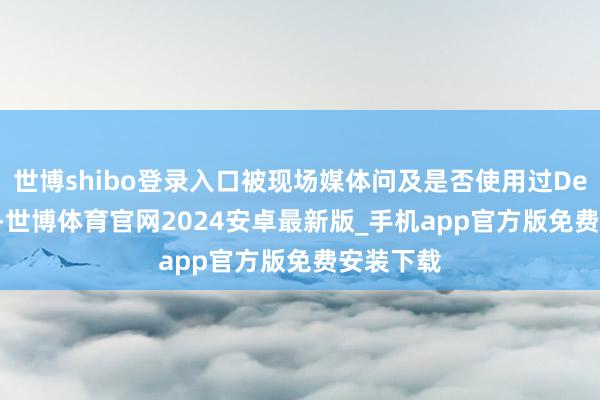 世博shibo登录入口被现场媒体问及是否使用过DeepSeek-世博体育官网2024安卓最新版_手机app官方版免费安装下载