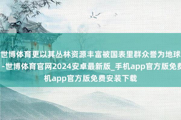 世博体育更以其丛林资源丰富被国表里群众誉为地球“绿对峙”-世博体育官网2024安卓最新版_手机app官方版免费安装下载