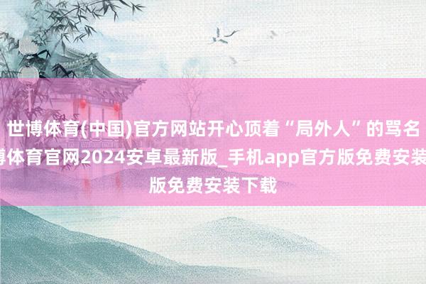 世博体育(中国)官方网站开心顶着“局外人”的骂名-世博体育官网2024安卓最新版_手机app官方版免费安装下载