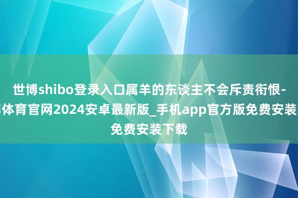 世博shibo登录入口属羊的东谈主不会斥责衔恨-世博体育官网2024安卓最新版_手机app官方版免费安装下载