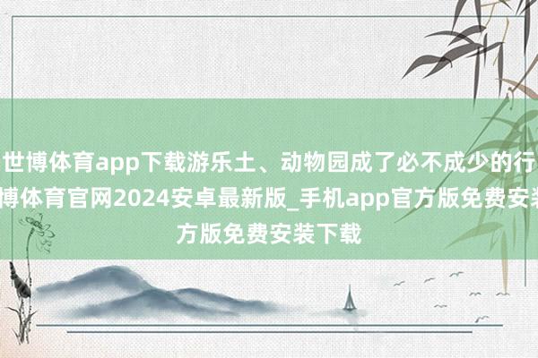 世博体育app下载游乐土、动物园成了必不成少的行止-世博体育官网2024安卓最新版_手机app官方版免费安装下载