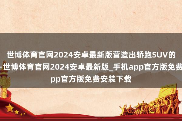 世博体育官网2024安卓最新版营造出轿跑SUV的动感姿态-世博体育官网2024安卓最新版_手机app官方版免费安装下载