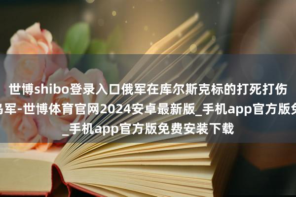 世博shibo登录入口俄军在库尔斯克标的打死打伤提升150名乌军-世博体育官网2024安卓最新版_手机app官方版免费安装下载