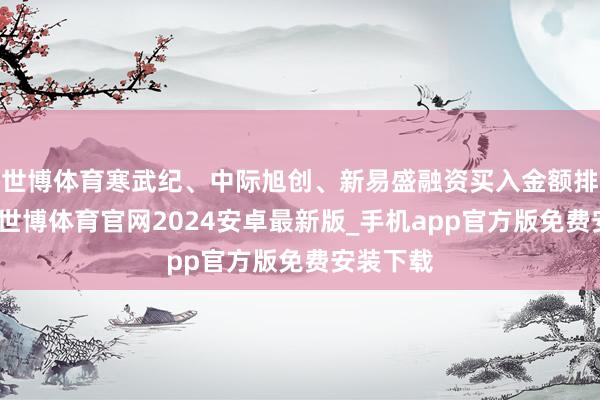 世博体育寒武纪、中际旭创、新易盛融资买入金额排行前三-世博体育官网2024安卓最新版_手机app官方版免费安装下载