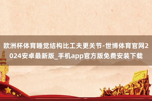 欧洲杯体育睡觉结构比工夫更关节-世博体育官网2024安卓最新版_手机app官方版免费安装下载