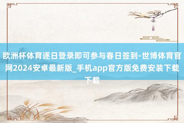 欧洲杯体育逐日登录即可参与春日签到-世博体育官网2024安卓最新版_手机app官方版免费安装下载