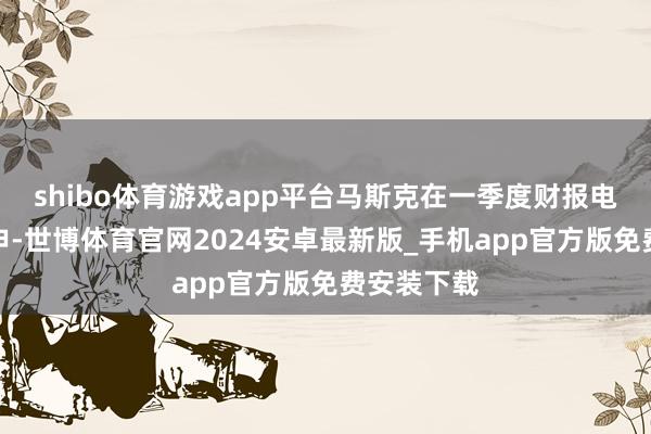shibo体育游戏app平台马斯克在一季度财报电话会上重申-世博体育官网2024安卓最新版_手机app官方版免费安装下载