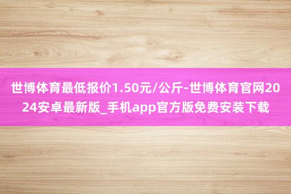 世博体育最低报价1.50元/公斤-世博体育官网2024安卓最新版_手机app官方版免费安装下载