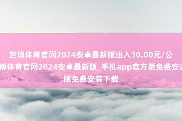 世博体育官网2024安卓最新版出入30.00元/公斤-世博体育官网2024安卓最新版_手机app官方版免费安装下载