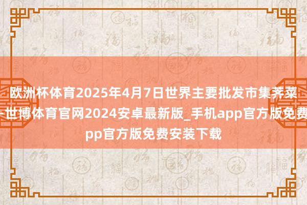 欧洲杯体育2025年4月7日世界主要批发市集荠菜价钱行情-世博体育官网2024安卓最新版_手机app官方版免费安装下载