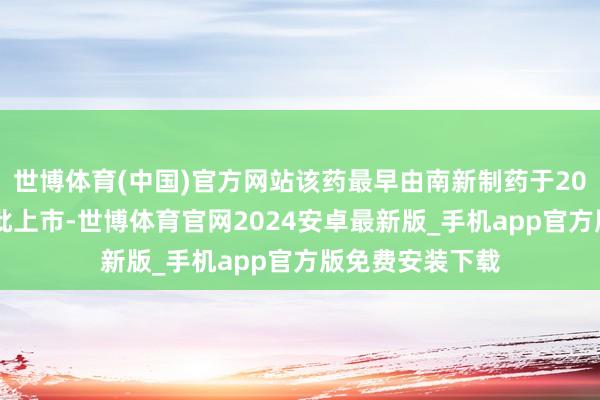 世博体育(中国)官方网站该药最早由南新制药于2013年在国内获批上市-世博体育官网2024安卓最新版_手机app官方版免费安装下载