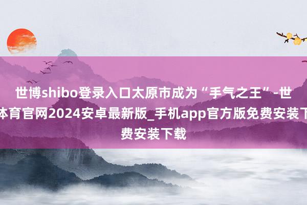 世博shibo登录入口太原市成为“手气之王”-世博体育官网2024安卓最新版_手机app官方版免费安装下载