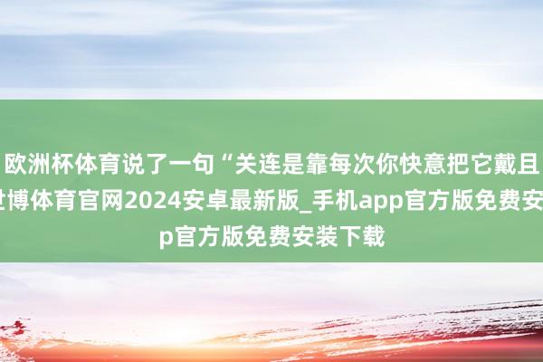 欧洲杯体育说了一句“关连是靠每次你快意把它戴且归”-世博体育官网2024安卓最新版_手机app官方版免费安装下载