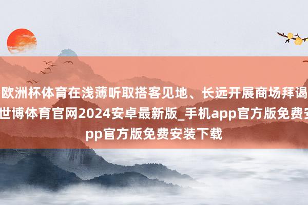 欧洲杯体育在浅薄听取搭客见地、长远开展商场拜谒基础上-世博体育官网2024安卓最新版_手机app官方版免费安装下载