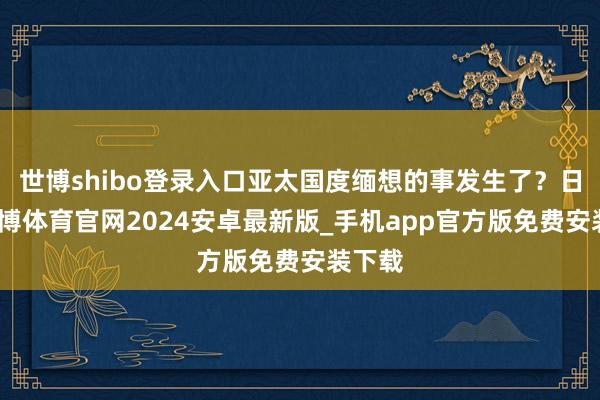 世博shibo登录入口亚太国度缅想的事发生了？日前-世博体育官网2024安卓最新版_手机app官方版免费安装下载