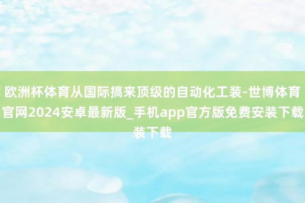欧洲杯体育从国际搞来顶级的自动化工装-世博体育官网2024安卓最新版_手机app官方版免费安装下载