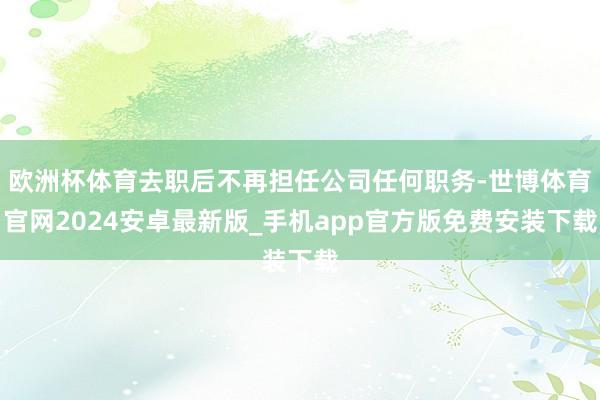 欧洲杯体育去职后不再担任公司任何职务-世博体育官网2024安卓最新版_手机app官方版免费安装下载