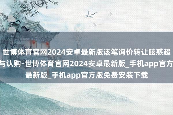 世博体育官网2024安卓最新版该笔询价转让眩惑超500亿元资金参与认购-世博体育官网2024安卓最新版_手机app官方版免费安装下载
