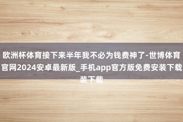 欧洲杯体育接下来半年我不必为钱费神了-世博体育官网2024安卓最新版_手机app官方版免费安装下载