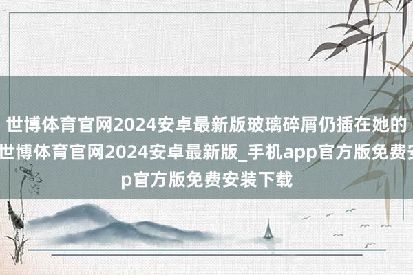世博体育官网2024安卓最新版玻璃碎屑仍插在她的头颅上-世博体育官网2024安卓最新版_手机app官方版免费安装下载