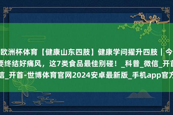 欧洲杯体育【健康山东四肢】健康学问擢升四肢｜今天是寰球痛风日！思要终结好痛风，这7类食品最佳别碰！_科普_微信_开首-世博体育官网2024安卓最新版_手机app官方版免费安装下载