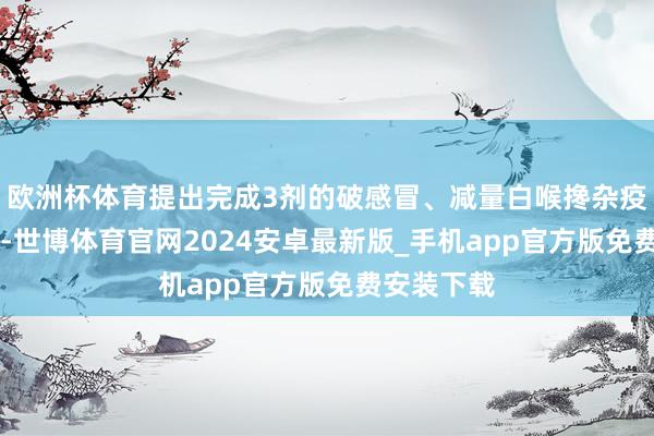 欧洲杯体育提出完成3剂的破感冒、减量白喉搀杂疫苗（Td）-世博体育官网2024安卓最新版_手机app官方版免费安装下载