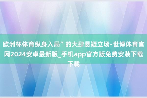 欧洲杯体育纵身入局”的大肆悬疑立场-世博体育官网2024安卓最新版_手机app官方版免费安装下载