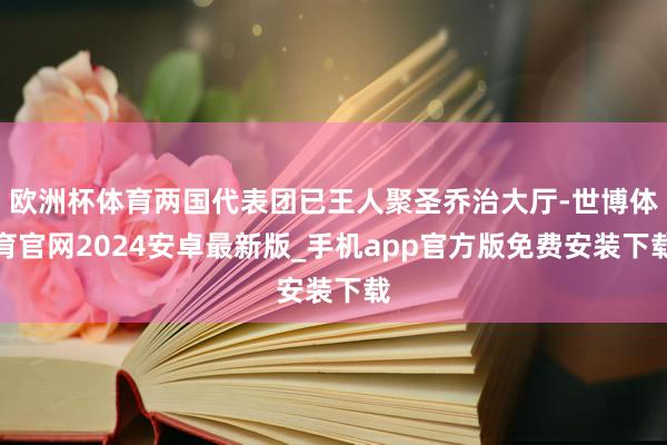 欧洲杯体育两国代表团已王人聚圣乔治大厅-世博体育官网2024安卓最新版_手机app官方版免费安装下载