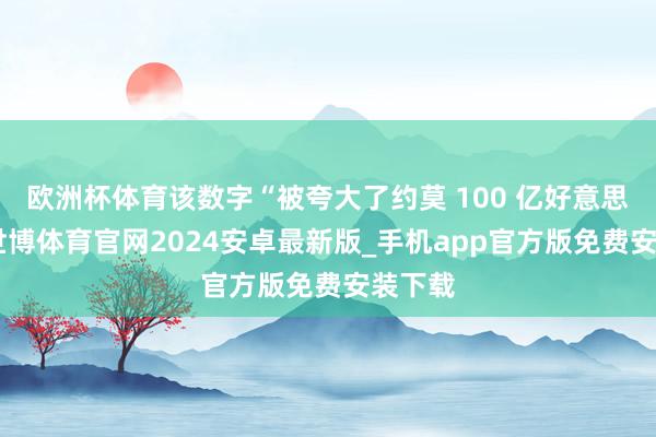 欧洲杯体育该数字“被夸大了约莫 100 亿好意思元”-世博体育官网2024安卓最新版_手机app官方版免费安装下载