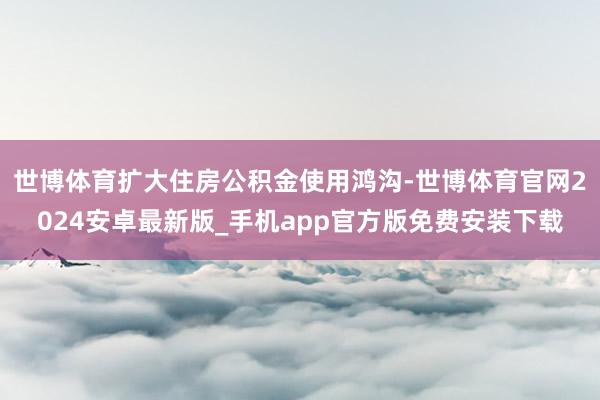 世博体育扩大住房公积金使用鸿沟-世博体育官网2024安卓最新版_手机app官方版免费安装下载